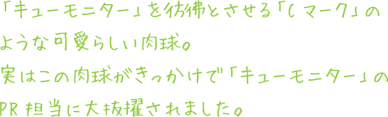 「キューモニター」を彷彿とさせる「Cマーク」のような可愛らしい肉球。実はこの肉球がきっかけで「キューモニター」のPR担当に大抜擢されました。