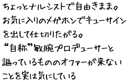 ちょっとナルシストで自由きまま。お気に入りのメガホンでキューサインを出して仕切りたがる。“自称”敏腕プロデューサーと謳っているもののオファーが来ないことを実は気にしている