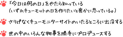 「今日は何の日」をやたら知っている（いずれキューモットの日を作りたいと密かに思っている。）さりげなくキューモニターサイトのいたるところに出没する 世の中のいろんな物事を勝手にプロデュースする