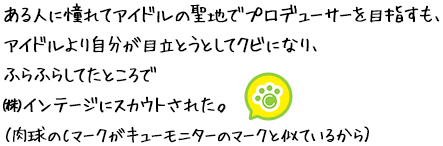 ある人に憧れてアイドルの聖地でプロデューサーを目指すも、アイドルより自分が目立とうとしてクビになり、ふらふらしてたところで㈱インテージにスカウトされた。（肉球のCマークがキューモニターのマークと似ているから）