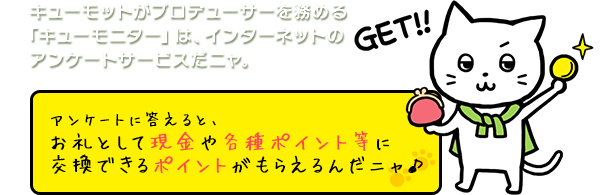 キューモットがプロデューサーを務める「キューモニター」は、インターネットのアンケートサービスだニャ。アンケートに答えると、お礼として現金や商品券と交換できるポイントがもらえるんだニャ♪