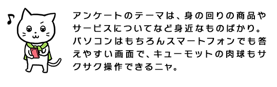 アンケートのテーマは、身の回りの商品やサービスについてなど身近なものばかり。パソコンはもちろんスマートフォンでも答えやすい画面で、キューモットの肉球もサクサク操作できるニャ。