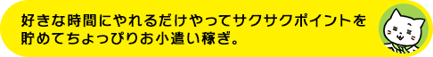 好きな時間にやれるだけやってサクサクポイントを貯めてちょっぴりお小遣い稼ぎ。