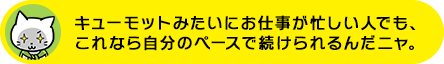 キューモットみたいにお仕事が忙しい人でも、これなら自分のペースで続けられるんだニャ。