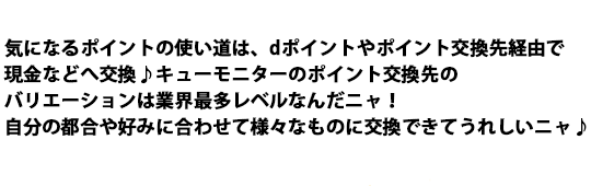 気になるポイントの使い道は、ネットポイントなどへのポイント交換♪キューモニターのポイント交換先のバリエーションは業界最多レベルなんだニャ！自分の都合や好みに合わせて様々なものに交換できて嬉しいニャ♪