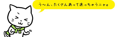 う～ん、たくさんあって迷っちゃうニャ。