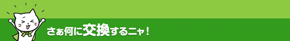 さぁ何に交換するニャ！